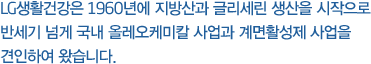 LG생활건강은 1960년에 지방산과 글리세린 생산을 시작으로 반세기 넘게 국내 올레오케미칼 사업과 계면활성제 사업을 견인하여 왔습니다.